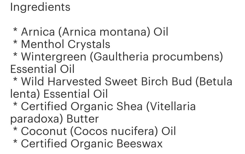 Muscle Rub Salve 4oz 
(Shea Butter, Coconut Oil, Arnica Oil, Beewax, Methol Crystals, Wintergreen Essential Oil, Sweet Birch Bud Essential Oil)